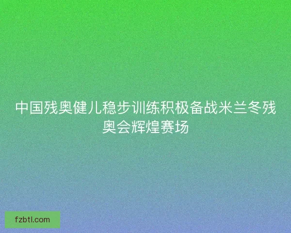 中国残奥健儿稳步训练积极备战米兰冬残奥会辉煌赛场