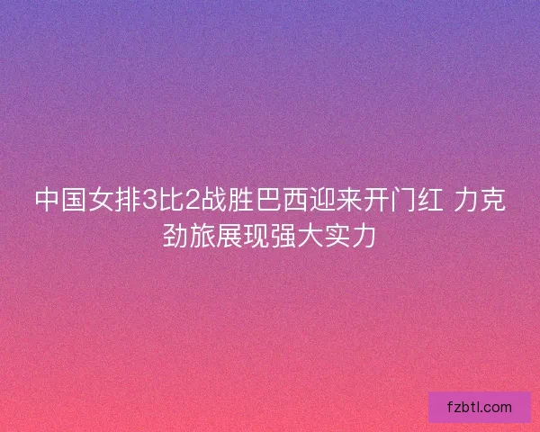 中国女排3比2战胜巴西迎来开门红 力克劲旅展现强大实力