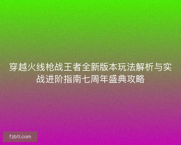 穿越火线枪战王者全新版本玩法解析与实战进阶指南七周年盛典攻略