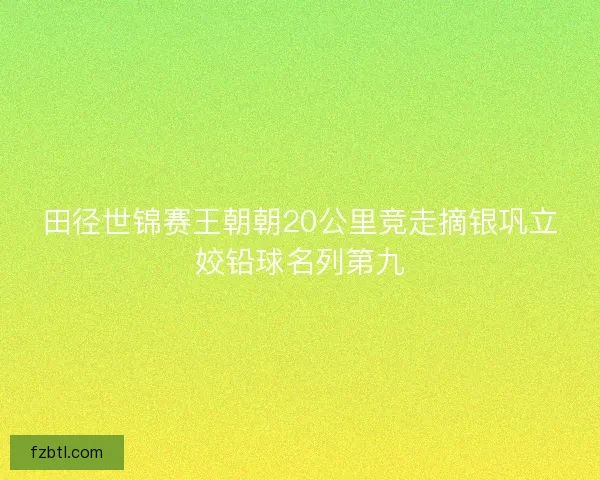田径世锦赛王朝朝20公里竞走摘银巩立姣铅球名列第九