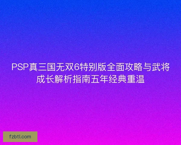 PSP真三国无双6特别版全面攻略与武将成长解析指南五年经典重温