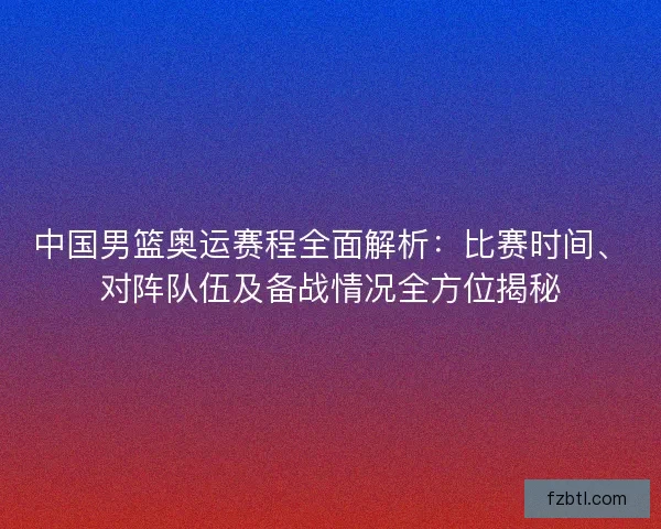 中国男篮奥运赛程全面解析：比赛时间、对阵队伍及备战情况全方位揭秘